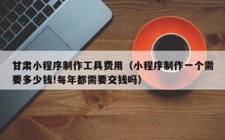 驻马店甘肃小程序制作工具费用（小程序制作一个需要多少钱!每年都需要交钱吗）