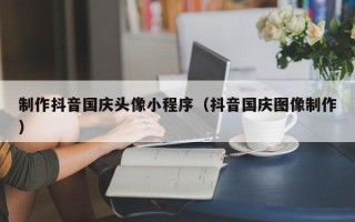 驻马店制作抖音国庆头像小程序（抖音国庆图像制作）