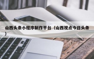 驻马店山西头条小程序制作平台（山西视点今日头条）